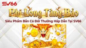 Phi Long Tàng Bảo – Siêu Phẩm Bắn Cá Đổi Thưởng Hấp Dẫn Tại SV66